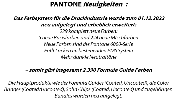 PANTONE Neuigkeiten : Das Farbsystem für die Druckindustrie wurde zum 01.12.2022 neu aufgelegt und erheblich erweitert: 229 komplett neue Farben: 5 neue Basisfarben und 224 neue Mischfarben Neue Farben sind die Pantone 6000-Serie Füllt Lücken im bestenenden PMS System Mehr dunkle Neutraltöne – somit gibt insgesamt 2.390 Formula Guide Farben Die Hauptprodukte wie der Formula Guides (Coated, Uncoated), die Color Bridges (Coated/Uncoated), Solid Chips (Coated, Uncoated) und zugehörigen Bundles wurden neu aufgelegt.