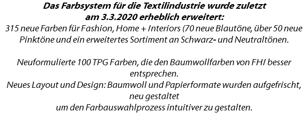 Das Farbsystem für die Textilindustrie wurde zuletzt am 3.3.2020 erheblich erweitert: 315 neue Farben für Fashion, Home + Interiors (70 neue Blautöne, über 50 neue Pinktöne und ein erweitertes Sortiment an Schwarz- und Neutraltönen. Neuformulierte 100 TPG Farben, die den Baumwollfarben von FHI besser entsprechen. Neues Layout und Design: Baumwoll und Papierformate wurden aufgefrischt, neu gestaltet um den Farbauswahlprozess intuitiver zu gestalten.