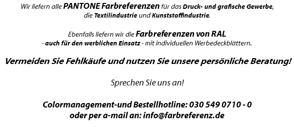 Wir liefern alle PANTONE Farbreferenzen für das Druck- und grafische Gewerbe, die Textilindustrie und Kunststoffindustrie. Ebenfalls liefern wir die Farbreferenzen von RAL - auch für den werblichen Einsatz - mit individuellen Werbedeckblättern. Vermeiden Sie Fehlkäufe und nutzen Sie unsere persönliche Beratung! Sprechen Sie uns an! Colormanagement-und Bestellhotline: 030 549 0710 - 0 oder per a-mail an: info@farbreferenz.de