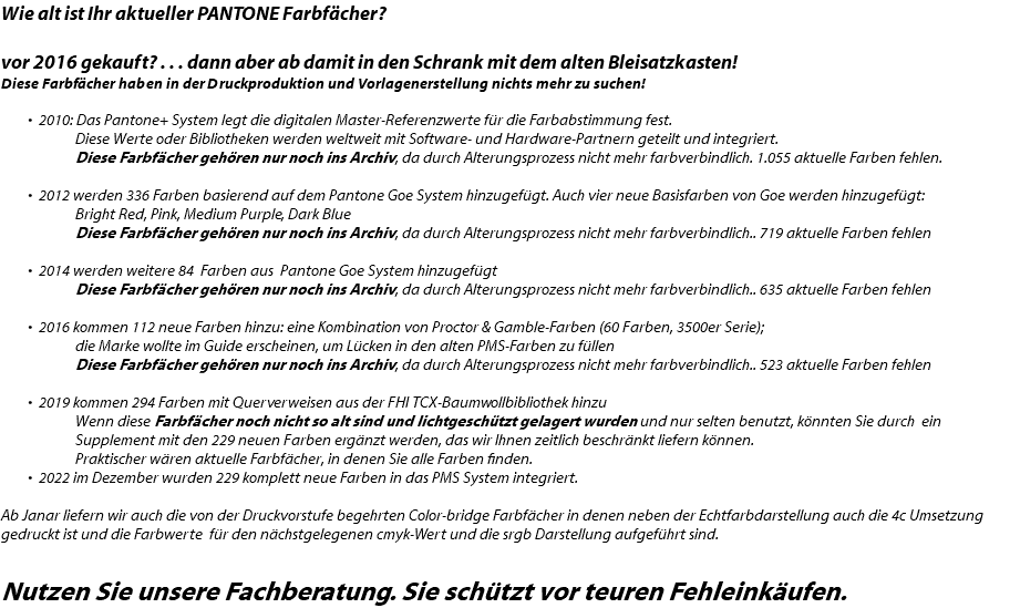 Wie alt ist Ihr aktueller PANTONE Farbfächer? vor 2016 gekauft? . . . dann aber ab damit in den Schrank mit dem alten Bleisatzkasten! Diese Farbfächer haben in der Druckproduktion und Vorlagenerstellung nichts mehr zu suchen! 2010: Das Pantone+ System legt die digitalen Master-Referenzwerte für die Farbabstimmung fest.   Diese Werte oder Bibliotheken werden weltweit mit Software- und Hardware-Partnern geteilt und integriert.  Diese Farbfächer gehören nur noch ins Archiv, da durch Alterungsprozess nicht mehr farbverbindlich. 1.055 aktuelle Farben fehlen. 2012 werden 336 Farben basierend auf dem Pantone Goe System hinzugefügt. Auch vier neue Basisfarben von Goe werden hinzugefügt:  Bright Red, Pink, Medium Purple, Dark Blue  Diese Farbfächer gehören nur noch ins Archiv, da durch Alterungsprozess nicht mehr farbverbindlich.. 719 aktuelle Farben fehlen  2014 werden weitere 84 Farben aus Pantone Goe System hinzugefügt  Diese Farbfächer gehören nur noch ins Archiv, da durch Alterungsprozess nicht mehr farbverbindlich.. 635 aktuelle Farben fehlen  2016 kommen 112 neue Farben hinzu: eine Kombination von Proctor & Gamble-Farben (60 Farben, 3500er Serie);   die Marke wollte im Guide erscheinen, um Lücken in den alten PMS-Farben zu füllen  Diese Farbfächer gehören nur noch ins Archiv, da durch Alterungsprozess nicht mehr farbverbindlich.. 523 aktuelle Farben fehlen  2019 kommen 294 Farben mit Querverweisen aus der FHI TCX-Baumwollbibliothek hinzu  Wenn diese Farbfächer noch nicht so alt sind und lichtgeschützt gelagert wurden und nur selten benutzt, könnten Sie durch ein  Supplement mit den 229 neuen Farben ergänzt werden, das wir Ihnen zeitlich beschränkt liefern können.  Praktischer wären aktuelle Farbfächer, in denen Sie alle Farben finden. 2022 im Dezember wurden 229 komplett neue Farben in das PMS System integriert. Ab Janar liefern wir auch die von der Druckvorstufe begehrten Color-bridge Farbfächer in denen neben der Echtfarbdarstellung auch die 4c Umsetzung gedruckt ist und die Farbwerte für den nächstgelegenen cmyk-Wert und die srgb Darstellung aufgeführt sind. Nutzen Sie unsere Fachberatung. Sie schützt vor teuren Fehleinkäufen.