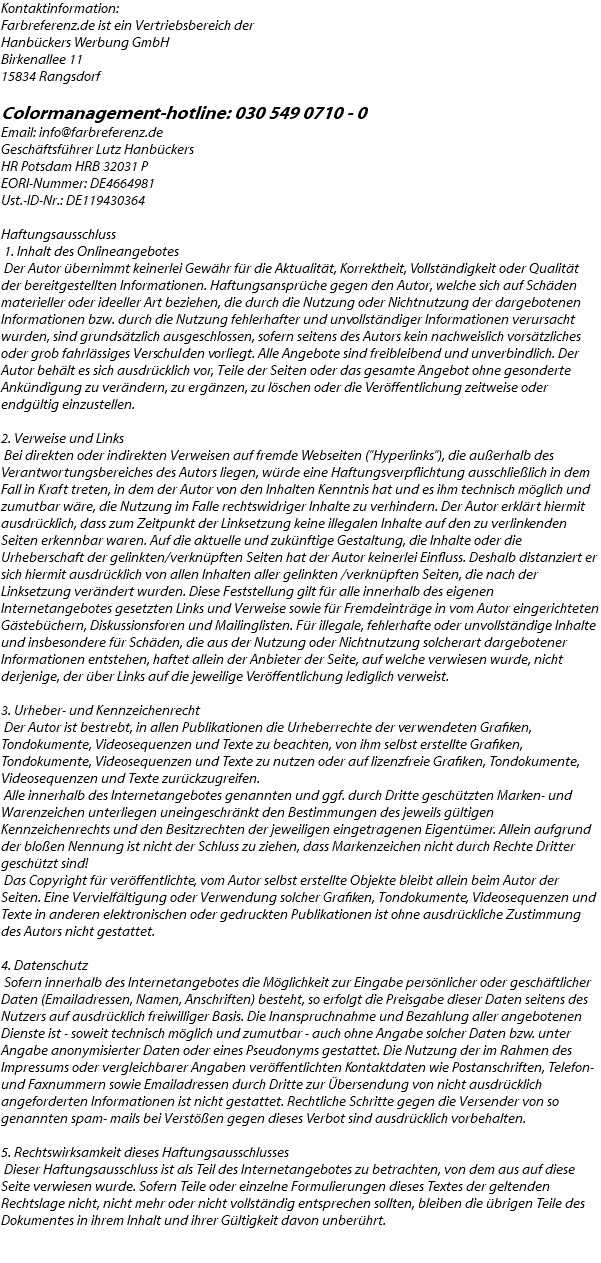 Kontaktinformation: Farbreferenz.de ist ein Vertriebsbereich der Hanbückers Werbung GmbH Birkenallee 11 15834 Rangsdorf Colormanagement-hotline: 030 549 0710 - 0 Email: info@farbreferenz.de Geschäftsführer Lutz Hanbückers HR Potsdam HRB 32031 P EORI-Nummer: DE4664981 Ust.-ID-Nr.: DE119430364  Haftungsausschluss 1. Inhalt des Onlineangebotes Der Autor übernimmt keinerlei Gewähr für die Aktualität, Korrektheit, Vollständigkeit oder Qualität der bereitgestellten Informationen. Haftungsansprüche gegen den Autor, welche sich auf Schäden materieller oder ideeller Art beziehen, die durch die Nutzung oder Nichtnutzung der dargebotenen Informationen bzw. durch die Nutzung fehlerhafter und unvollständiger Informationen verursacht wurden, sind grundsätzlich ausgeschlossen, sofern seitens des Autors kein nachweislich vorsätzliches oder grob fahrlässiges Verschulden vorliegt. Alle Angebote sind freibleibend und unverbindlich. Der Autor behält es sich ausdrücklich vor, Teile der Seiten oder das gesamte Angebot ohne gesonderte Ankündigung zu verändern, zu ergänzen, zu löschen oder die Veröffentlichung zeitweise oder endgültig einzustellen. 2. Verweise und Links Bei direkten oder indirekten Verweisen auf fremde Webseiten ("Hyperlinks"), die außerhalb des Verantwortungsbereiches des Autors liegen, würde eine Haftungsverpflichtung ausschließlich in dem Fall in Kraft treten, in dem der Autor von den Inhalten Kenntnis hat und es ihm technisch möglich und zumutbar wäre, die Nutzung im Falle rechtswidriger Inhalte zu verhindern. Der Autor erklärt hiermit ausdrücklich, dass zum Zeitpunkt der Linksetzung keine illegalen Inhalte auf den zu verlinkenden Seiten erkennbar waren. Auf die aktuelle und zukünftige Gestaltung, die Inhalte oder die Urheberschaft der gelinkten/verknüpften Seiten hat der Autor keinerlei Einfluss. Deshalb distanziert er sich hiermit ausdrücklich von allen Inhalten aller gelinkten /verknüpften Seiten, die nach der Linksetzung verändert wurden. Diese Feststellung gilt für alle innerhalb des eigenen Internetangebotes gesetzten Links und Verweise sowie für Fremdeinträge in vom Autor eingerichteten Gästebüchern, Diskussionsforen und Mailinglisten. Für illegale, fehlerhafte oder unvollständige Inhalte und insbesondere für Schäden, die aus der Nutzung oder Nichtnutzung solcherart dargebotener Informationen entstehen, haftet allein der Anbieter der Seite, auf welche verwiesen wurde, nicht derjenige, der über Links auf die jeweilige Veröffentlichung lediglich verweist. 3. Urheber- und Kennzeichenrecht Der Autor ist bestrebt, in allen Publikationen die Urheberrechte der verwendeten Grafiken, Tondokumente, Videosequenzen und Texte zu beachten, von ihm selbst erstellte Grafiken, Tondokumente, Videosequenzen und Texte zu nutzen oder auf lizenzfreie Grafiken, Tondokumente, Videosequenzen und Texte zurückzugreifen. Alle innerhalb des Internetangebotes genannten und ggf. durch Dritte geschützten Marken- und Warenzeichen unterliegen uneingeschränkt den Bestimmungen des jeweils gültigen Kennzeichenrechts und den Besitzrechten der jeweiligen eingetragenen Eigentümer. Allein aufgrund der bloßen Nennung ist nicht der Schluss zu ziehen, dass Markenzeichen nicht durch Rechte Dritter geschützt sind! Das Copyright für veröffentlichte, vom Autor selbst erstellte Objekte bleibt allein beim Autor der Seiten. Eine Vervielfältigung oder Verwendung solcher Grafiken, Tondokumente, Videosequenzen und Texte in anderen elektronischen oder gedruckten Publikationen ist ohne ausdrückliche Zustimmung des Autors nicht gestattet. 4. Datenschutz Sofern innerhalb des Internetangebotes die Möglichkeit zur Eingabe persönlicher oder geschäftlicher Daten (Emailadressen, Namen, Anschriften) besteht, so erfolgt die Preisgabe dieser Daten seitens des Nutzers auf ausdrücklich freiwilliger Basis. Die Inanspruchnahme und Bezahlung aller angebotenen Dienste ist - soweit technisch möglich und zumutbar - auch ohne Angabe solcher Daten bzw. unter Angabe anonymisierter Daten oder eines Pseudonyms gestattet. Die Nutzung der im Rahmen des Impressums oder vergleichbarer Angaben veröffentlichten Kontaktdaten wie Postanschriften, Telefon- und Faxnummern sowie Emailadressen durch Dritte zur Übersendung von nicht ausdrücklich angeforderten Informationen ist nicht gestattet. Rechtliche Schritte gegen die Versender von so genannten spam- mails bei Verstößen gegen dieses Verbot sind ausdrücklich vorbehalten. 5. Rechtswirksamkeit dieses Haftungsausschlusses Dieser Haftungsausschluss ist als Teil des Internetangebotes zu betrachten, von dem aus auf diese Seite verwiesen wurde. Sofern Teile oder einzelne Formulierungen dieses Textes der geltenden Rechtslage nicht, nicht mehr oder nicht vollständig entsprechen sollten, bleiben die übrigen Teile des Dokumentes in ihrem Inhalt und ihrer Gültigkeit davon unberührt. 