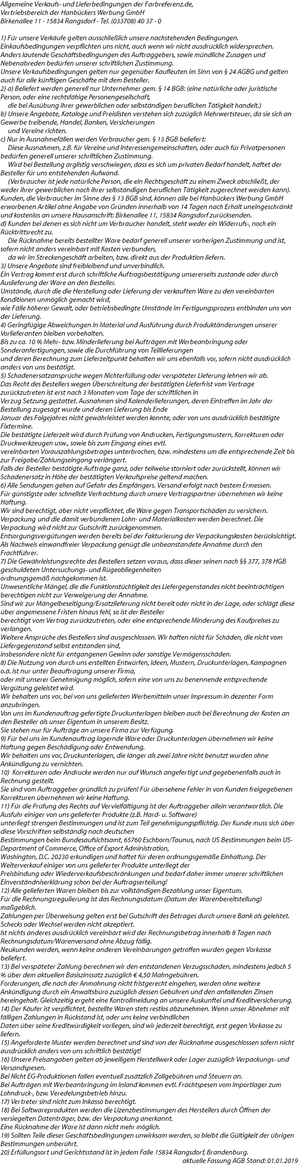 Allgemeine Verkaufs- und Lieferbedingungen der Farbreferenz.de, Vertriebsbereich der Hanbückers Werbung GmbH Birkenallee 11 - 15834 Rangsdorf - Tel. (033708) 40 37 - 0 1) Für unsere Verkäufe gelten ausschließlich unsere nachstehenden Bedingungen. Einkaufsbedingungen verpflichten uns nicht, auch wenn wir nicht ausdrücklich widersprechen. Anders lautende Geschäftsbedingungen des Auftraggebers, sowie mündliche Zusagen und Nebenabreden bedürfen unserer schriftlichen Zustimmung. Unsere Verkaufsbedingungen gelten nur gegenüber Kaufleuten im Sinn von § 24 AGBG und gelten auch für alle künftigen Geschäfte mit dem Besteller. 2) a) Beliefert werden generell nur Unternehmer gem. § 14 BGB: (eine natürliche oder juristische Person, oder eine rechtsfähige Personengesellschaft, die bei Ausübung ihrer gewerblichen oder selbständigen beruflichen Tätigkeit handelt.) b) Unsere Angebote, Kataloge und Preislisten verstehen sich zuzüglich Mehrwertsteuer, da sie sich an Gewerbe treibende, Handel, Banken, Versicherungen und Vereine richten. c) Nur in Ausnahmefällen werden Verbraucher gem. § 13 BGB beliefert: Diese Ausnahmen, z.B. für Vereine und Interessengemeinschaften, oder auch für Privatpersonen bedürfen generell unserer schriftlichen Zustimmung. Wird bei Bestellung arglistig verschwiegen, dass es sich um privaten Bedarf handelt, haftet der Besteller für uns entstehenden Aufwand. (Verbraucher ist jede natürliche Person, die ein Rechtsgeschäft zu einem Zweck abschließt, der weder ihrer gewerblichen noch ihrer selbständigen beruflichen Tätigkeit zugerechnet werden kann). Kunden, die Verbraucher im Sinne des § 13 BGB sind, können alle bei Hanbückers Werbung GmbH erworbenen Artikel ohne Angabe von Gründen innerhalb von 14 Tagen nach Erhalt uneingeschränkt und kostenlos an unsere Hausanschrift: Birkenallee 11, 15834 Rangsdorf zurücksenden. d) Kunden bei denen es sich nicht um Verbraucher handelt, steht weder ein Widerrufs-, noch ein Rücktrittsrecht zu. Die Rücknahme bereits bestellter Ware bedarf generell unserer vorherigen Zustimmung und ist, sofern nicht anders vereinbart mit Kosten verbunden, da wir im Streckengeschäft arbeiten, bzw. direkt aus der Produktion liefern. 3) Unsere Angebote sind freibleibend und unverbindlich. Ein Vertrag kommt erst durch schriftliche Auftragsbestätigung unsererseits zustande oder durch Auslieferung der Ware an den Besteller. Umstände, durch die die Herstellung oder Lieferung der verkauften Ware zu den vereinbarten Konditionen unmöglich gemacht wird, wie Fälle höherer Gewalt, oder betriebsbedingte Umstände im Fertigungsprozess entbinden uns von der Lieferung. 4) Geringfügige Abweichungen in Material und Ausführung durch Produktänderungen unserer Vorlieferanten bleiben vorbehalten. Bis zu ca. 10 % Mehr- bzw. Minderlieferung bei Aufträgen mit Werbeanbringung oder Sonderanfertigungen, sowie die Durchführung von Teillieferungen und deren Berechnung zum Lieferzeitpunkt behalten wir uns ebenfalls vor, sofern nicht ausdrücklich anders von uns bestätigt. 5) Schadenersatzansprüche wegen Nichterfüllung oder verspäteter Lieferung lehnen wir ab. Das Recht des Bestellers wegen Überschreitung der bestätigten Lieferfrist vom Vertrage zurückzutreten ist erst nach 3 Monaten vom Tage der schriftlichen in Verzug Setzung gestattet. Ausnahmen sind Kalenderlieferungen, deren Eintreffen im Jahr der Bestellung zugesagt wurde und deren Lieferung bis Ende Januar des Folgejahres nicht gewährleistet werden konnte, oder von uns ausdrücklich bestätigte Fixtermine. Die bestätigte Lieferzeit wird durch Prüfung von Andrucken, Fertigungsmustern, Korrekturen oder Druckwerkzeugen usw., sowie bis zum Eingang eines evtl. vereinbarten Vorauszahlungsbetrages unterbrochen, bzw. mindestens um die entsprechende Zeit bis zur Freigabe/Zahlungseingang verlängert. Falls der Besteller bestätigte Aufträge ganz, oder teilweise storniert oder zurückstellt, können wir Schadenersatz in Höhe der bestätigten Verkaufspreise geltend machen. 6) Alle Sendungen gehen auf Gefahr des Empfängers. Versand erfolgt nach bestem Ermessen. Für günstigste oder schnellste Verfrachtung durch unsere Vertragspartner übernehmen wir keine Haftung. Wir sind berechtigt, aber nicht verpflichtet, die Ware gegen Transportschäden zu versichern. Verpackung und die damit verbundenen Lohn- und Materialkosten werden berechnet. Die Verpackung wird nicht zur Gutschrift zurückgenommen. Entsorgungsvergütungen werden bereits bei der Fakturierung der Verpackungskosten berücksichtigt. Als Nachweis einwandfreier Verpackung genügt die unbeanstandete Annahme durch den Frachtführer. 7) Die Gewährleistungsrechte des Bestellers setzen voraus, dass dieser seinen nach §§ 377, 378 HGB geschuldeten Untersuchungs- und Rügeobliegenheiten ordnungsgemäß nachgekommen ist. Unwesentliche Mängel, die die Funktionstüchtigkeit des Liefergegenstandes nicht beeinträchtigen berechtigen nicht zur Verweigerung der Annahme. Sind wir zur Mängelbeseitigung/Ersatzlieferung nicht bereit oder nicht in der Lage, oder schlägt diese über angemessene Fristen hinaus fehl, so ist der Besteller berechtigt vom Vertrag zurückzutreten, oder eine entsprechende Minderung des Kaufpreises zu verlangen. Weitere Ansprüche des Bestellers sind ausgeschlossen. Wir haften nicht für Schäden, die nicht vom Liefergegenstand selbst entstanden sind, insbesondere nicht für entgangenen Gewinn oder sonstige Vermögensschäden. 8) Die Nutzung von durch uns erstellten Entwürfen, Ideen, Mustern, Druckunterlagen, Kampagnen o.ä. ist nur unter Beauftragung unserer Firma, oder mit unserer Genehmigung möglich, sofern eine von uns zu benennende entsprechende Vergütung geleistet wird. Wir behalten uns vor, bei von uns gelieferten Werbemitteln unser Impressum in dezenter Form anzubringen. Von uns im Kundenauftrag gefertigte Druckunterlagen bleiben auch bei Berechnung der Kosten an den Besteller als unser Eigentum in unserem Besitz. Sie stehen nur für Aufträge an unsere Firma zur Verfügung. 9) Für bei uns im Kundenauftrag lagernde Ware oder Druckunterlagen übernehmen wir keine Haftung gegen Beschädigung oder Entwendung. Wir behalten uns vor, Druckunterlagen, die länger als zwei Jahre nicht benutzt wurden ohne Ankündigung zu vernichten. 10) Korrekturen oder Andrucke werden nur auf Wunsch angefertigt und gegebenenfalls auch in Rechnung gestellt. Sie sind vom Auftraggeber gründlich zu prüfen! Für übersehene Fehler in von Kunden freigegebenen Korrekturen übernehmen wir keine Haftung. 11) Für die Prüfung des Rechts auf Vervielfältigung ist der Auftraggeber allein verantwortlich. Die Ausfuhr einiger von uns gelieferter Produkte (z.B. Hard- u. Software) unterliegt strengen Bestimmungen und ist zum Teil genehmigungspflichtig. Der Kunde muss sich über diese Vorschriften selbständig nach deutschen Bestimmungen beim Bundesaufsichtsamt, 65760 Eschborn/Taunus, nach US Bestimmungen beim US-Department of Commerce, Office of Export Administration, Washington, D.C. 20230 erkundigen und haftet für deren ordnungsgemäße Einhaltung. Der Weiterverkauf einiger von uns gelieferter Produkte unterliegt der Preisbindung oder Wiederverkaufsbeschränkungen und bedarf daher immer unserer schriftlichen Einverständniserklärung schon bei der Auftragserteilung! 12) Alle gelieferten Waren bleiben bis zur vollständigen Bezahlung unser Eigentum. Für die Rechnungsregulierung ist das Rechnungsdatum (Datum der Warenbereitstellung) maßgeblich. Zahlungen per Überweisung gelten erst bei Gutschrift des Betrages durch unsere Bank als geleistet. Schecks oder Wechsel werden nicht akzeptiert. Ist nichts anderes ausdrücklich vereinbart wird der Rechnungsbetrag innerhalb 8 Tagen nach Rechnungsdatum/Warenversand ohne Abzug fällig. Neukunden werden, wenn keine anderen Vereinbarungen getroffen wurden gegen Vorkasse beliefert. 13) Bei verspäteter Zahlung berechnen wir den entstandenen Verzugsschaden, mindestens jedoch 5 % über dem aktuellen Basiszinssatz zuzüglich € 4,50 Mahngebühren. Forderungen, die nach der Anmahnung nicht fristgerecht eingehen, werden ohne weitere Ankündigung durch ein Anwaltsbüro zuzüglich dessen Gebühren und den anfallenden Zinsen hereingeholt. Gleichzeitig ergeht eine Kontrollmeldung an unsere Auskunftei und Kreditversicherung. 14) Der Käufer ist verpflichtet, bestellte Waren stets restlos abzunehmen. Wenn unser Abnehmer mit fälligen Zahlungen in Rückstand ist, oder uns keine verbindlichen Daten über seine Kreditwürdigkeit vorliegen, sind wir jederzeit berechtigt, erst gegen Vorkasse zu liefern. 15) Angeforderte Muster werden berechnet und sind von der Rücknahme ausgeschlossen sofern nicht ausdrücklich anders von uns schriftlich bestätigt! 16) Unsere Preisangaben gelten ab jeweiligem Herstellwerk oder Lager zuzüglich Verpackungs- und Versandspesen. Bei Nicht EG-Produktionen fallen eventuell zusätzlich Zollgebühren und Steuern an. Bei Aufträgen mit Werbeanbringung im Inland kommen evtl. Frachtspesen vom Importlager zum Lohndruck-, bzw. Veredelungsbetrieb hinzu. 17) Vertreter sind nicht zum Inkasso berechtigt. 18) Bei Softwareprodukten werden die Lizenzbestimmungen des Herstellers durch Öffnen der versiegelten Datenträger, bzw. der Verpackung anerkannt. Eine Rücknahme der Ware ist dann nicht mehr möglich. 19) Sollten Teile dieser Geschäftsbedingungen unwirksam werden, so bleibt die Gültigkeit der übrigen Bestimmungen unberührt. 20) Erfüllungsort und Gerichtsstand ist in jedem Falle 15834 Rangsdorf, Brandenburg. aktuelle Fassung AGB Stand: 01.01.2019